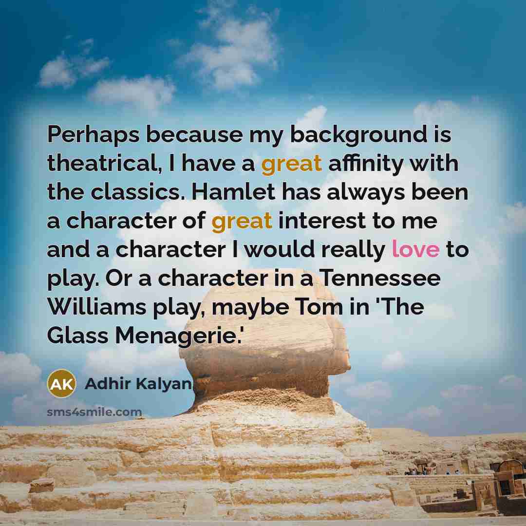 “Perhaps because my background is theatrical, I have a great affinity with the classics. Hamlet has always been a character of great interest to me and a character I would really love to play. Or a character in a Tennessee Williams play, maybe Tom in 'The Glass Menagerie.'” quote by Adhir Kalyan