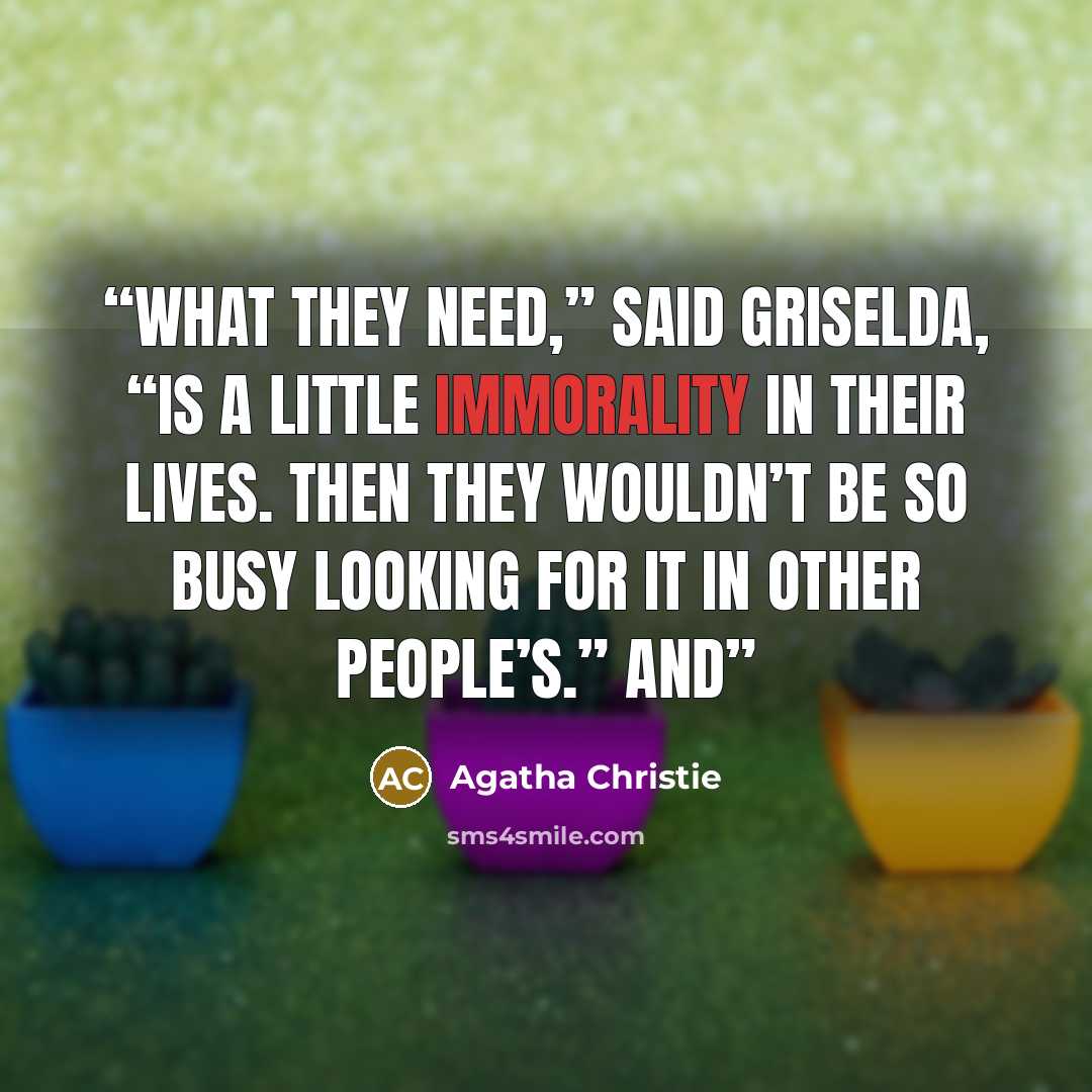 “What they need,” said Griselda, “is a little immorality in their lives. Then they wouldn’t be so busy looking for it in other people’s.” And” quote by Agatha Christie