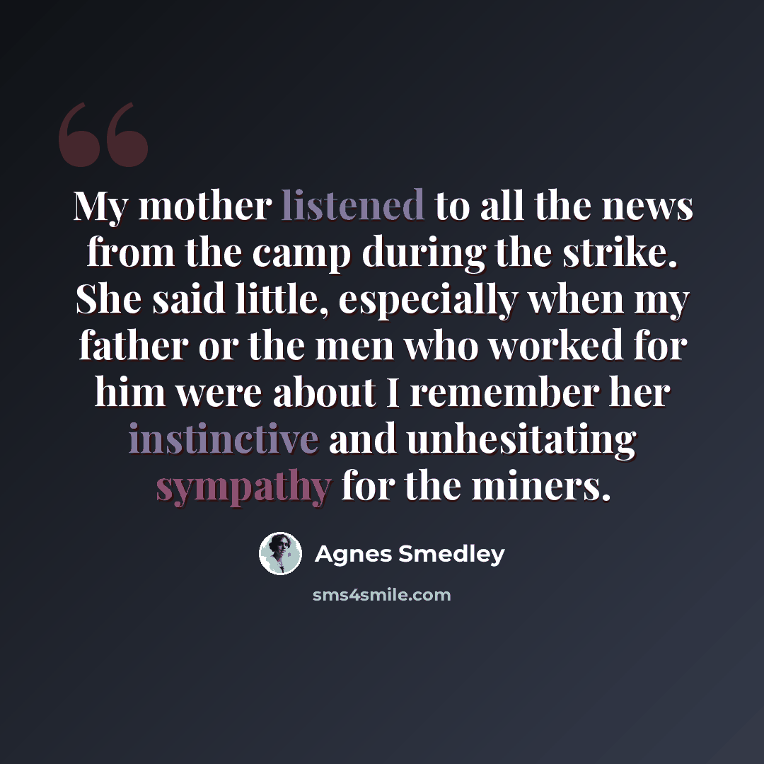 “My mother listened to all the news from the camp during the strike. She said little, especially when my father or the men who worked for him were about I remember her instinctive and unhesitating sympathy for the miners.” quote by Agnes Smedley