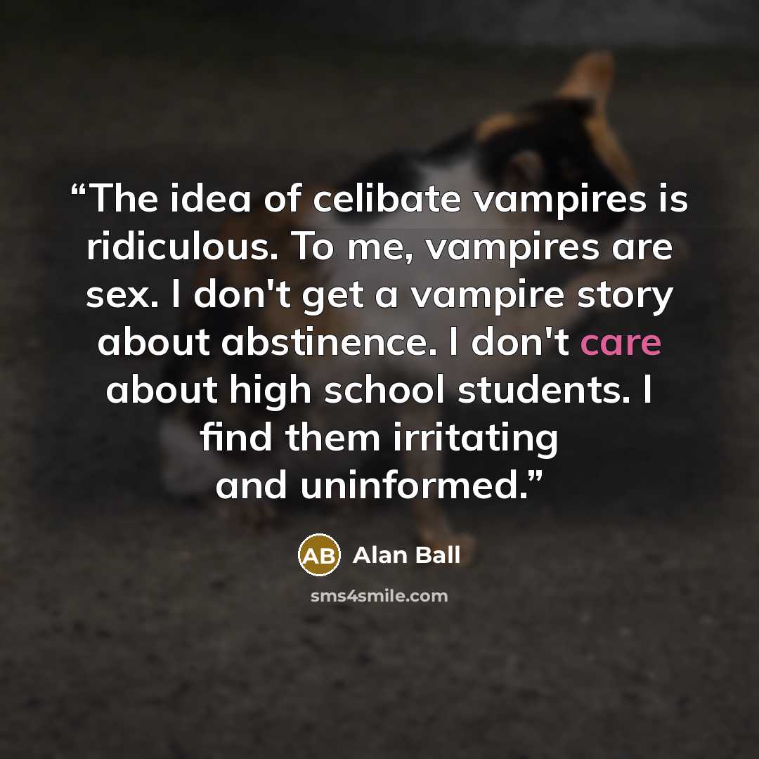 “The idea of celibate vampires is ridiculous. To me, vampires are sex. I don't get a vampire story about abstinence. I don't care about high school students. I find them irritating and uninformed.” quote by Alan Ball