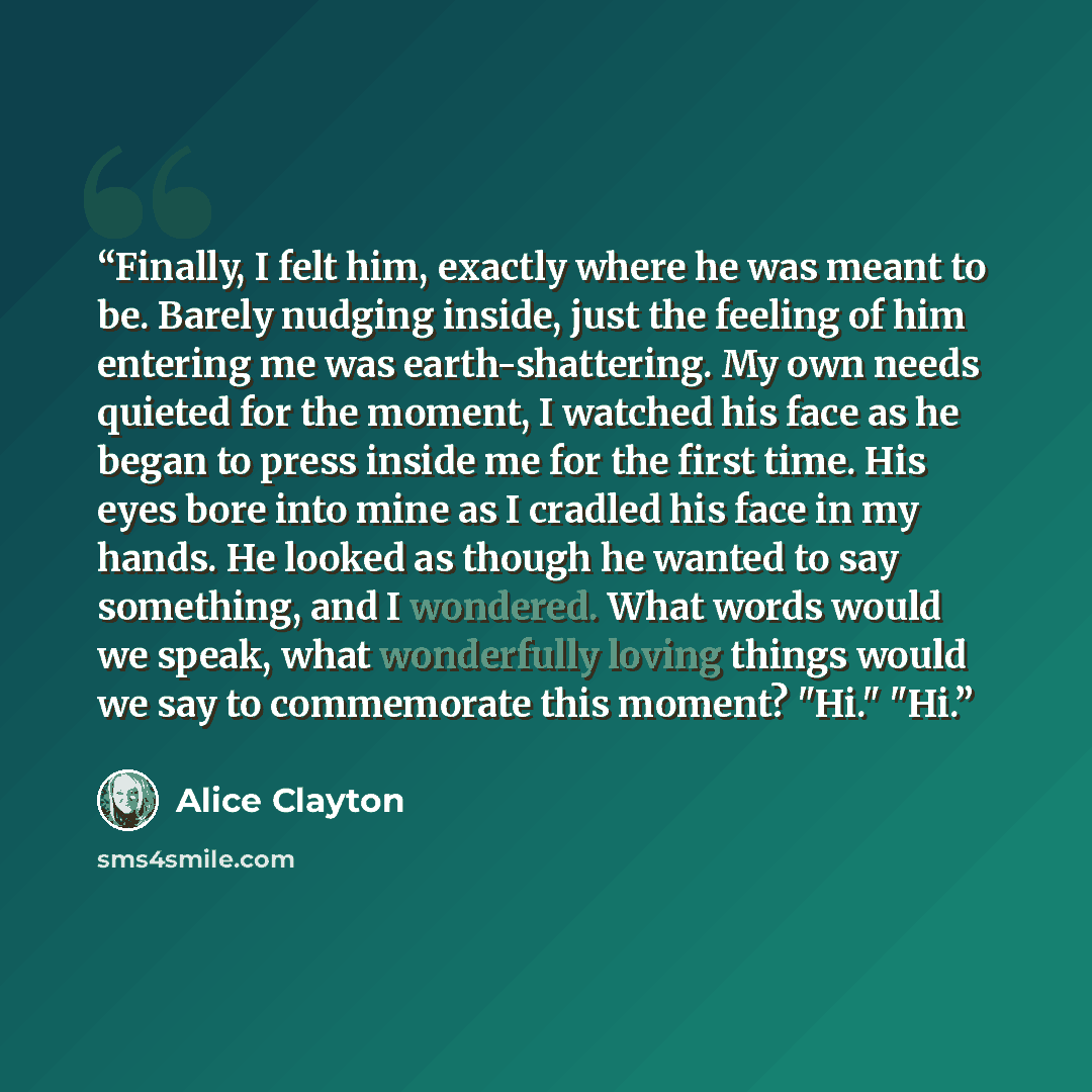 “Finally, I felt him, exactly where he was meant to be. Barely nudging inside, just the feeling of him entering me was earth-shattering. My own needs quieted for the moment, I watched his face as he began to press inside me for the first time. His eyes bore into mine as I cradled his face in my…” quote by Alice Clayton