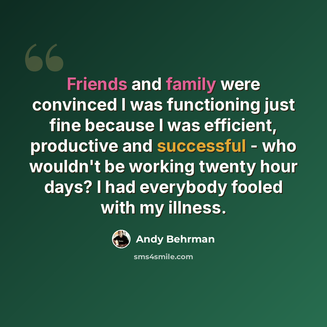 “Friends and family were convinced I was functioning just fine because I was efficient, productive and successful - who wouldn't be working twenty hour days? I had everybody fooled with my illness.” quote by Andy Behrman