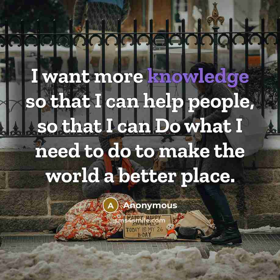 “I want more knowledge so that I can help people, so that I can Do what I need to do to make the world a better place.” quote by Anonymous