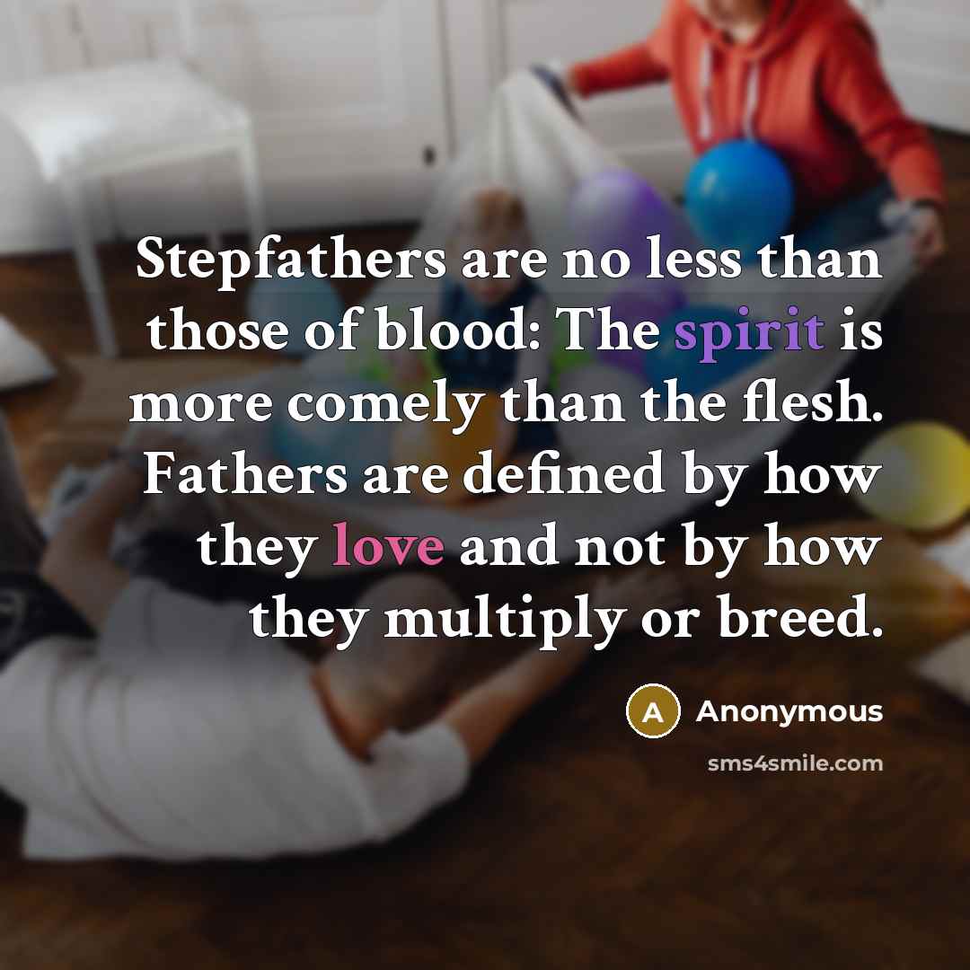 “Stepfathers are no less than those of blood: The spirit is more comely than the flesh. Fathers are defined by how they love and not by how they multiply or breed.” quote by Anonymous
