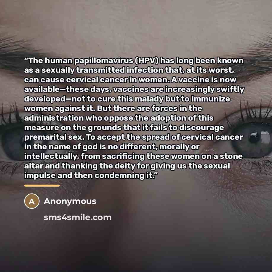 “The human papillomavirus (HPV) has long been known as a sexually transmitted infection that, at its worst, can cause cervical cancer in women. A vaccine is now available—these days, vaccines are increasingly swiftly developed—not to cure this malady but to immunize women against it. But there are…” quote by Anonymous