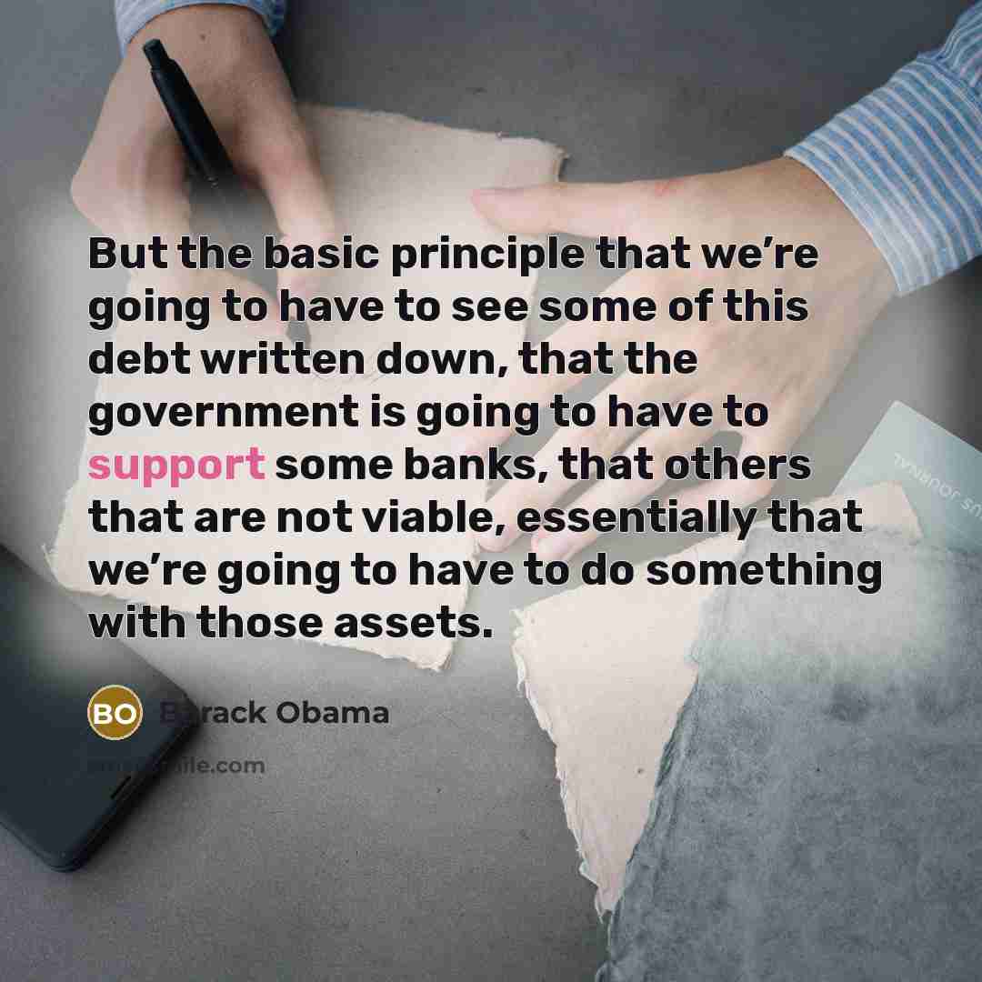 “But the basic principle that we’re going to have to see some of this debt written down, that the government is going to have to support some banks, that others that are not viable, essentially that we’re going to have to do something with those assets.” quote by Barack Obama