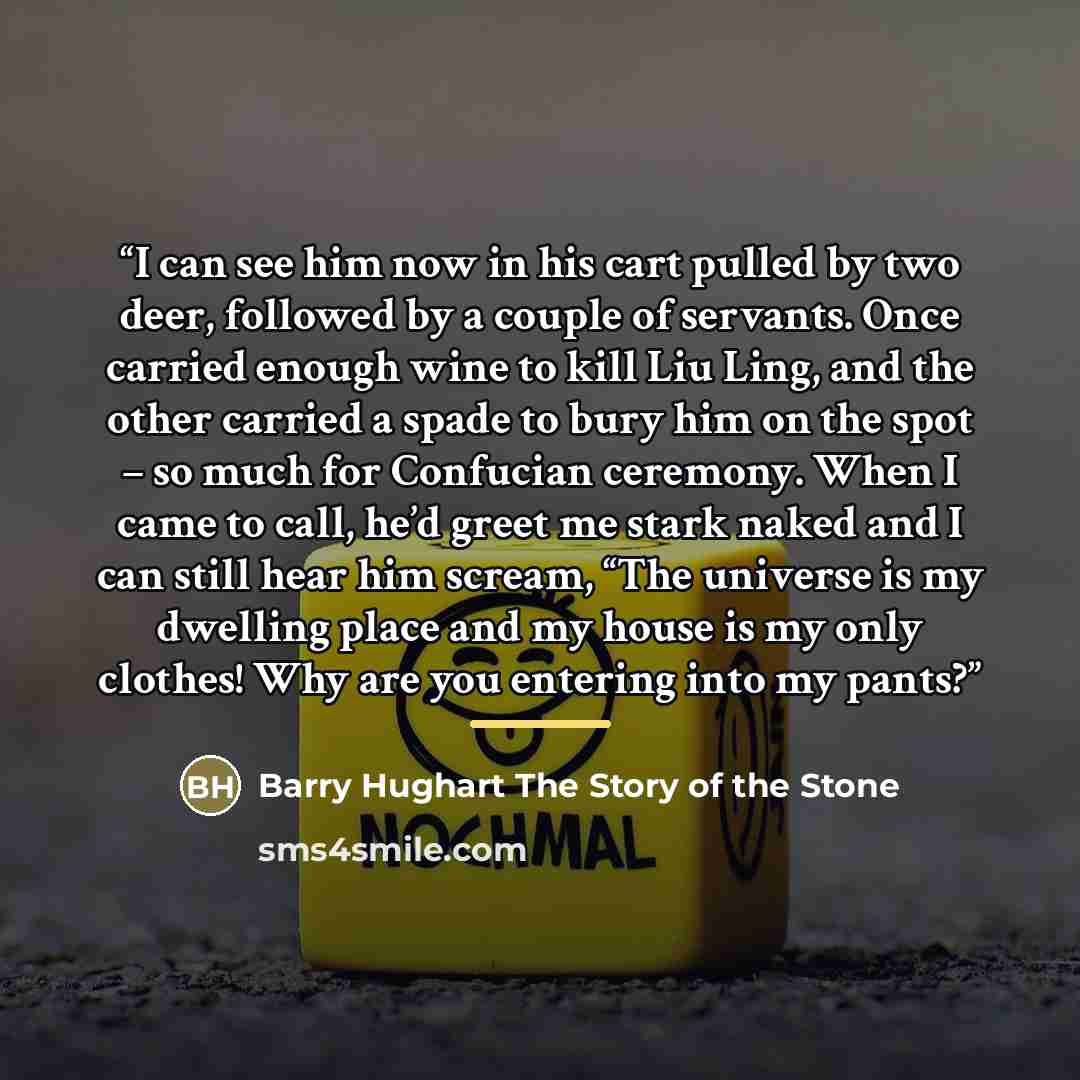 “I can see him now in his cart pulled by two deer, followed by a couple of servants. Once carried enough wine to kill Liu Ling, and the other carried a spade to bury him on the spot – so much for Confucian ceremony. When I came to call, he’d greet me stark naked and I can still hear him scream…” quote by Anonymous