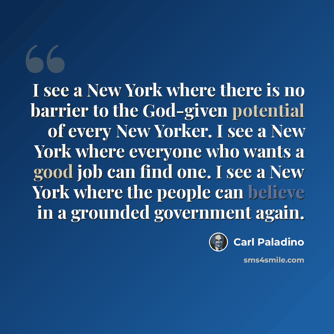 “I see a New York where there is no barrier to the God-given potential of every New Yorker. I see a New York where everyone who wants a good job can find one. I see a New York where the people can believe in a grounded government again.” quote by Carl Paladino