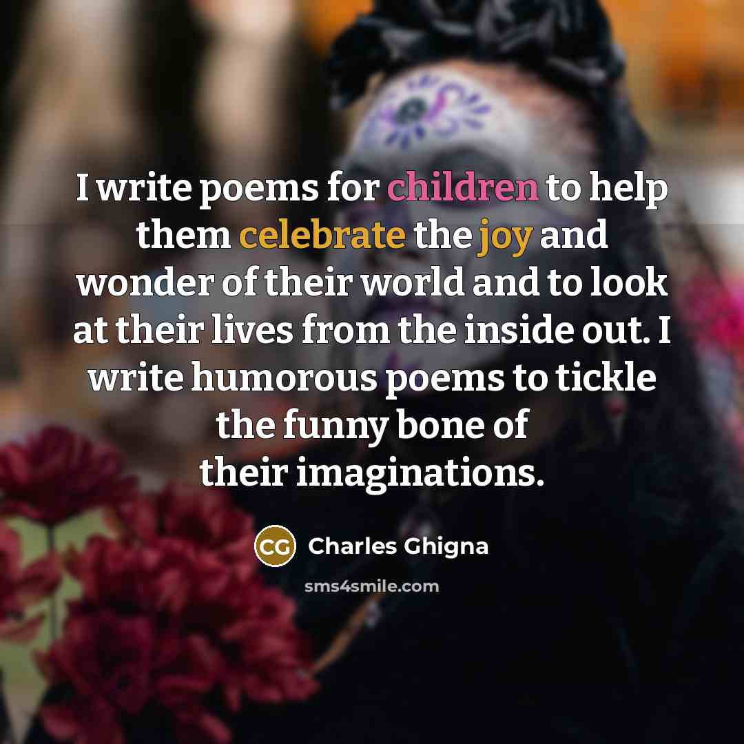 “I write poems for children to help them celebrate the joy and wonder of their world and to look at their lives from the inside out. I write humorous poems to tickle the funny bone of their imaginations.” quote by Charles Ghigna