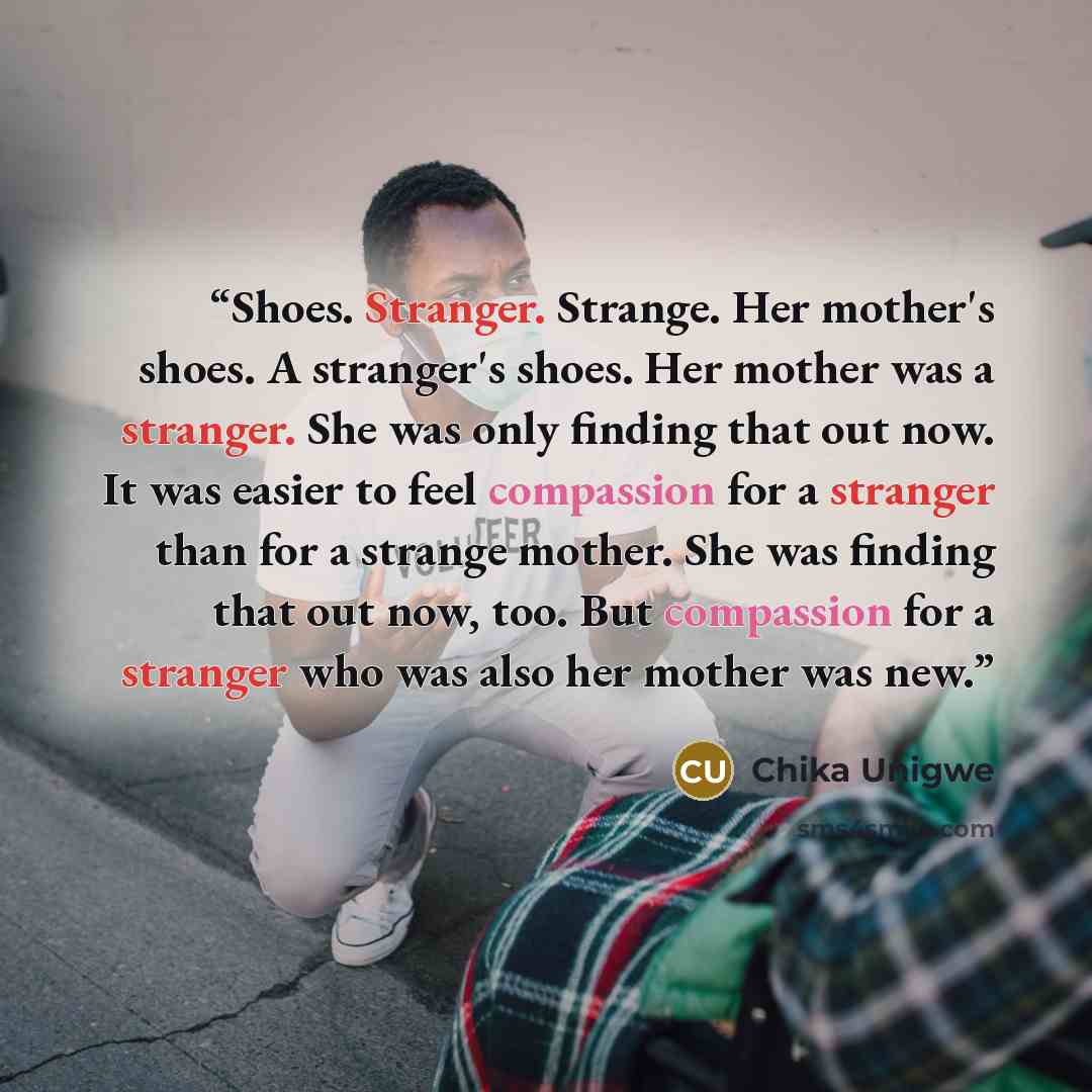 “Shoes. Stranger. Strange. Her mother's shoes. A stranger's shoes. Her mother was a stranger. She was only finding that out now. It was easier to feel compassion for a stranger than for a strange mother. She was finding that out now, too. But compassion for a stranger who was also her mother was new.” quote by Chika Unigwe