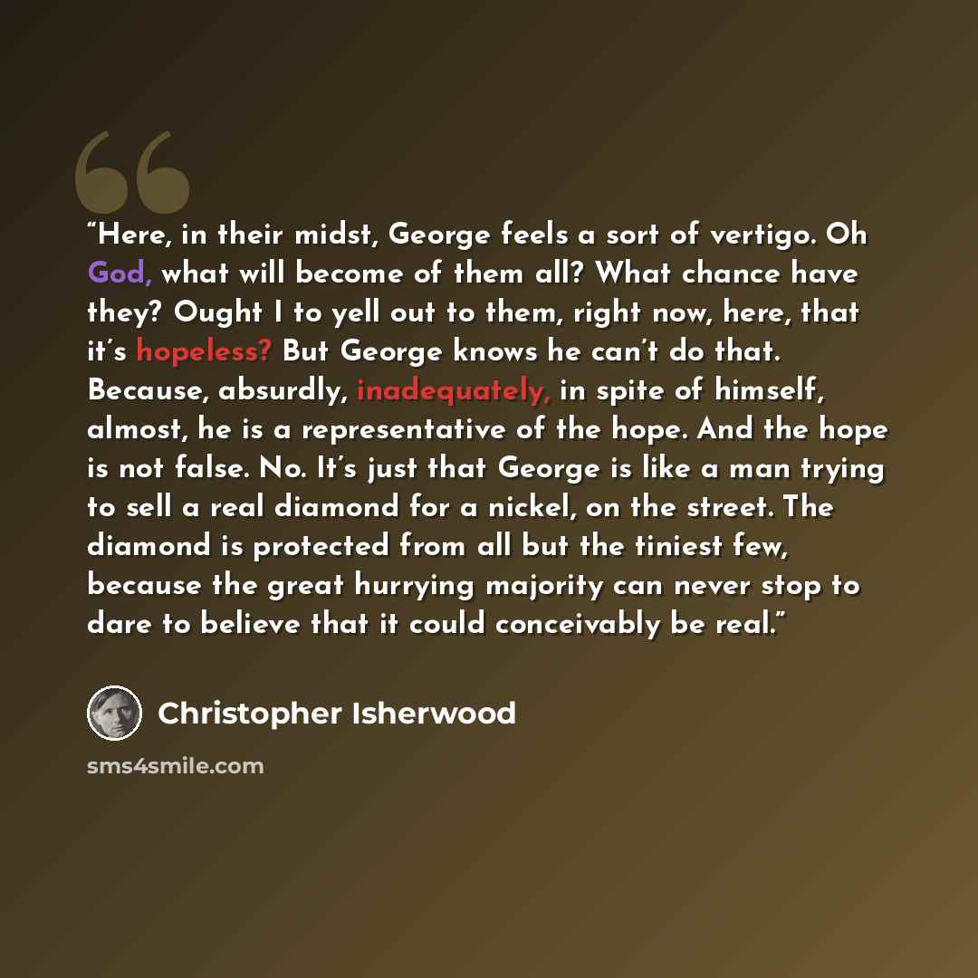 “Here, in their midst, George feels a sort of vertigo. Oh God, what will become of them all? What chance have they? Ought I to yell out to them, right now, here, that it’s hopeless? But George knows he can’t do that. Because, absurdly, inadequately, in spite of himself, almost, he is a…” quote by Christopher Isherwood