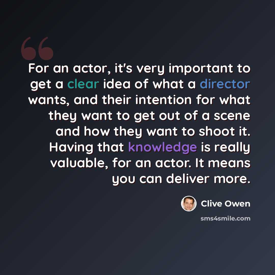 “For an actor, it's very important to get a clear idea of what a director wants, and their intention for what they want to get out of a scene and how they want to shoot it. Having that knowledge is really valuable, for an actor. It means you can deliver more.” quote by Clive Owen