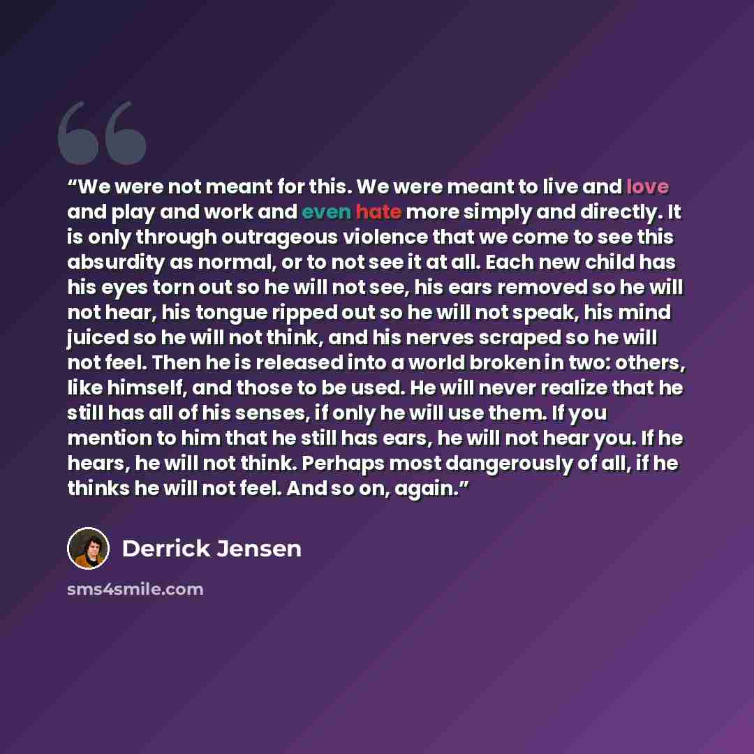 “We were not meant for this. We were meant to live and love and play and work and even hate more simply and directly. It is only through outrageous violence that we come to see this absurdity as normal, or to not see it at all. Each new child has his eyes torn out so he will not see, his ears…” quote by Derrick Jensen