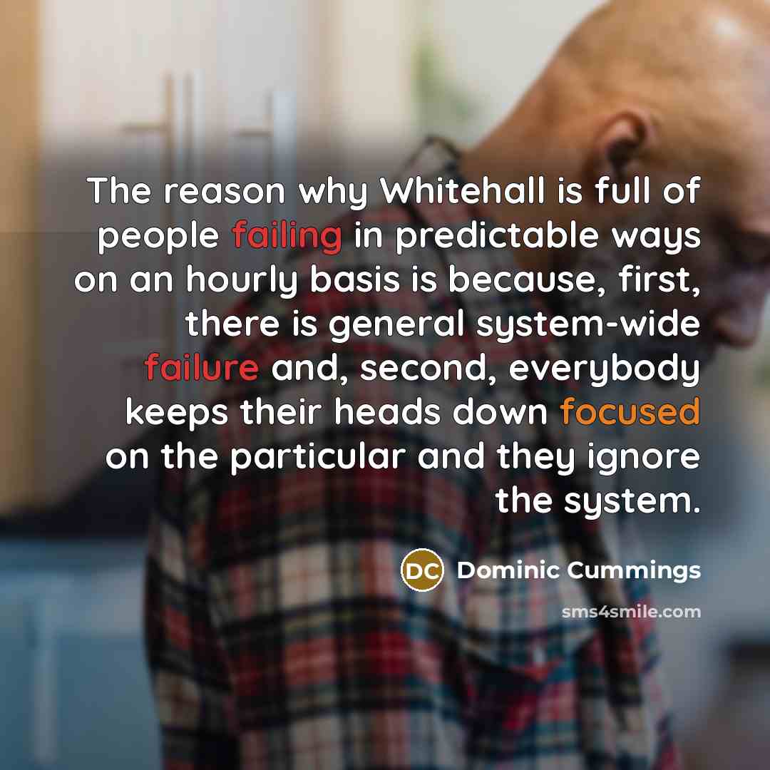 “The reason why Whitehall is full of people failing in predictable ways on an hourly basis is because, first, there is general system-wide failure and, second, everybody keeps their heads down focused on the particular and they ignore the system.” quote by Dominic Cummings