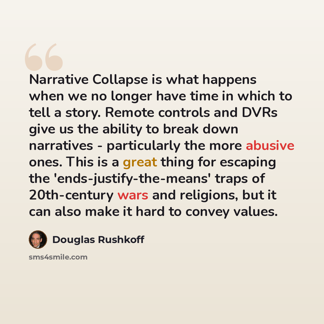 “Narrative Collapse is what happens when we no longer have time in which to tell a story. Remote controls and DVRs give us the ability to break down narratives - particularly the more abusive ones. This is a great thing for escaping the 'ends-justify-the-means' traps of 20th-century wars and…” quote by Douglas Rushkoff