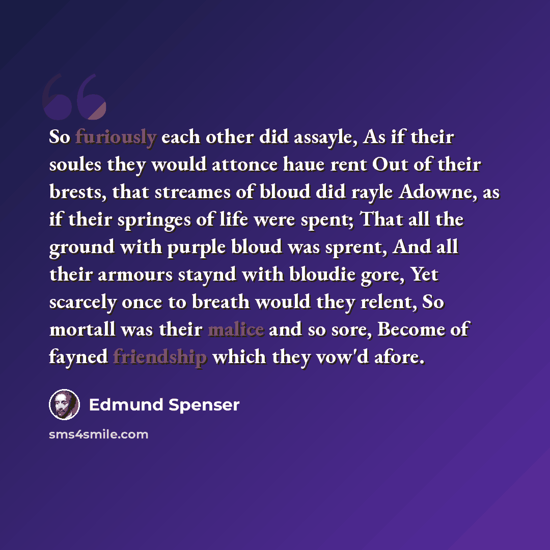 “So furiously each other did assayle, As if their soules they would attonce haue rent Out of their brests, that streames of bloud did rayle Adowne, as if their springes of life were spent; That all the ground with purple bloud was sprent, And all their armours staynd with bloudie gore, Yet scarcely…” quote by Edmund Spenser