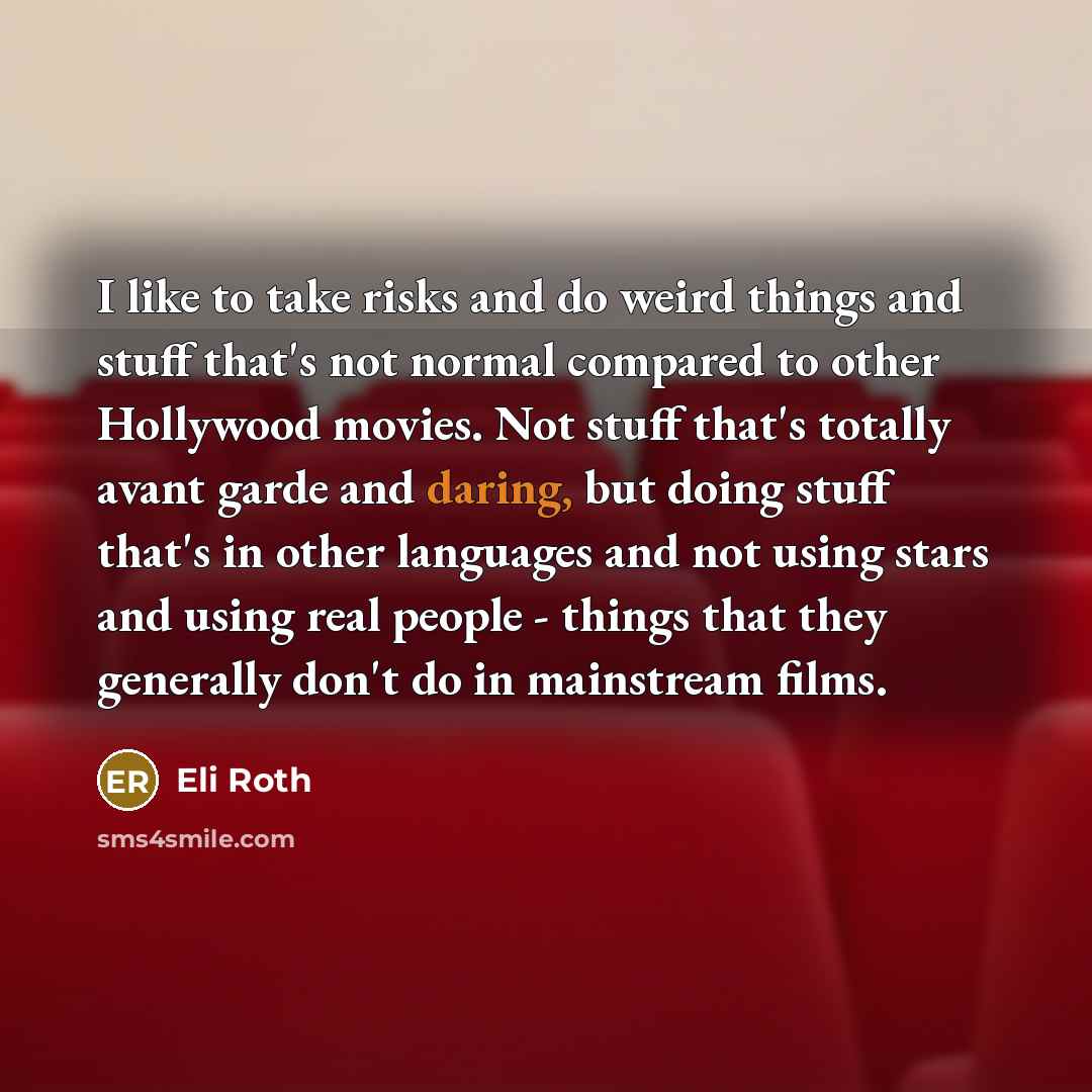 “I like to take risks and do weird things and stuff that's not normal compared to other Hollywood movies. Not stuff that's totally avant garde and daring, but doing stuff that's in other languages and not using stars and using real people - things that they generally don't do in mainstream films.” quote by Eli Roth