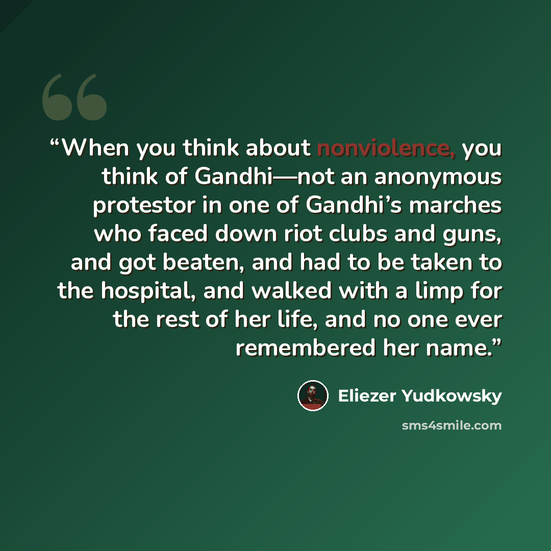 “When you think about nonviolence, you think of Gandhi—not an anonymous protestor in one of Gandhi’s marches who faced down riot clubs and guns, and got beaten, and had to be taken to the hospital, and walked with a limp for the rest of her life, and no one ever remembered her name.” quote by Eliezer Yudkowsky