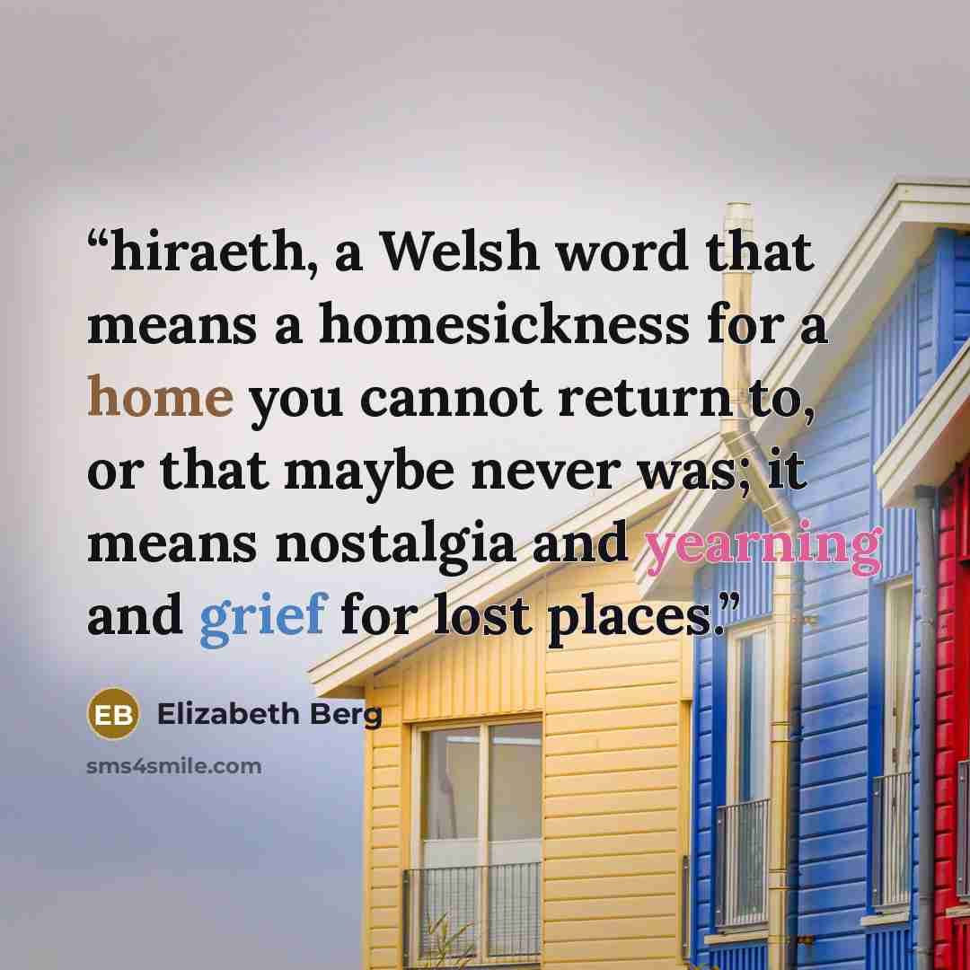 “hiraeth, a Welsh word that means a homesickness for a home you cannot return to, or that maybe never was; it means nostalgia and yearning and grief for lost places.” quote by Elizabeth Berg