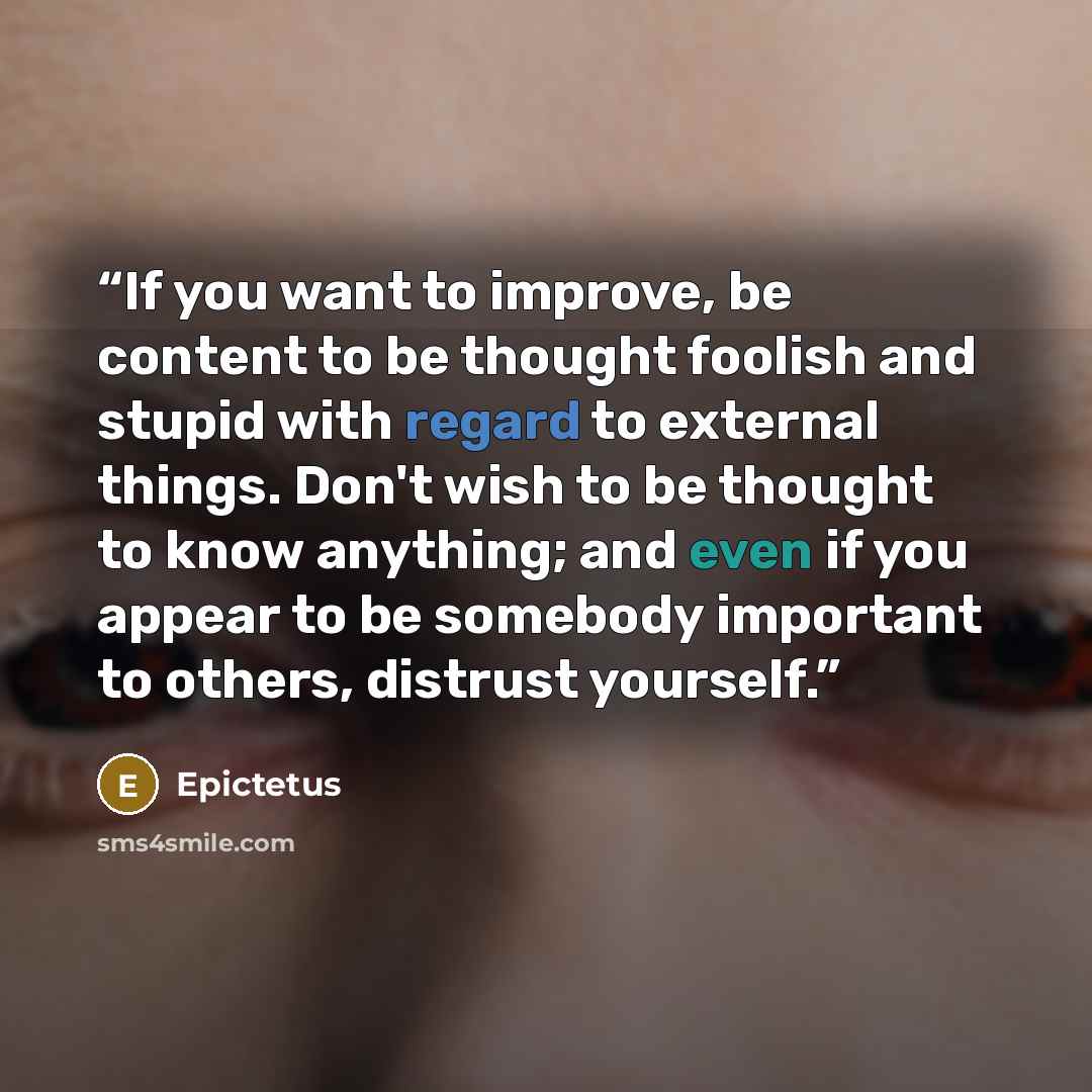 “If you want to improve, be content to be thought foolish and stupid with regard to external things. Don't wish to be thought to know anything; and even if you appear to be somebody important to others, distrust yourself.” quote by Epictetus