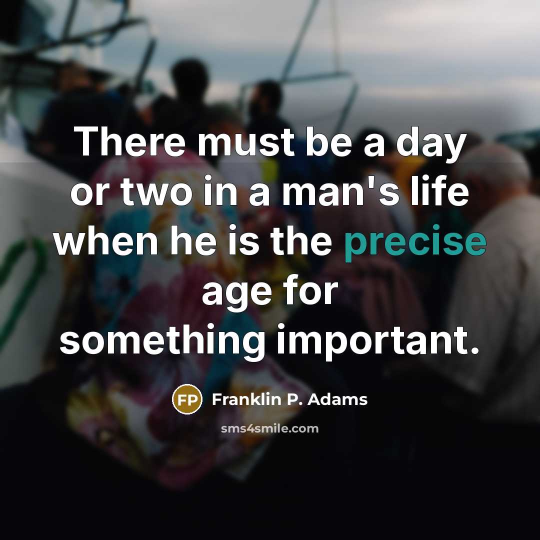 “There must be a day or two in a man's life when he is the precise age for something important.” quote by Franklin P. Adams
