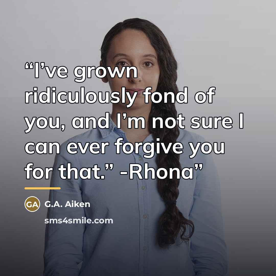 “I’ve grown ridiculously fond of you, and I’m not sure I can ever forgive you for that.” -Rhona” quote by G.A. Aiken