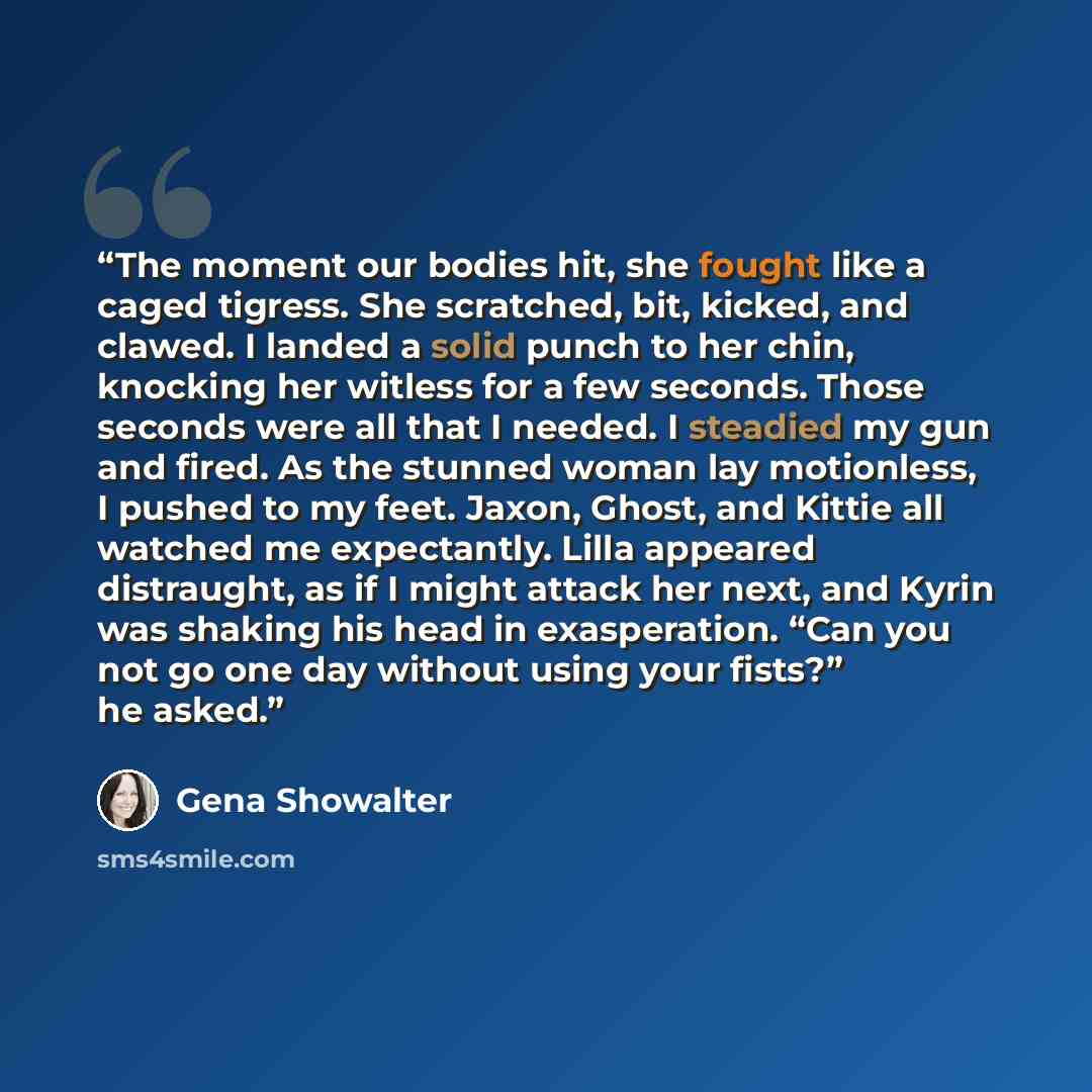 “The moment our bodies hit, she fought like a caged tigress. She scratched, bit, kicked, and clawed. I landed a solid punch to her chin, knocking her witless for a few seconds. Those seconds were all that I needed. I steadied my gun and fired. As the stunned woman lay motionless, I pushed to my…” quote by Gena Showalter