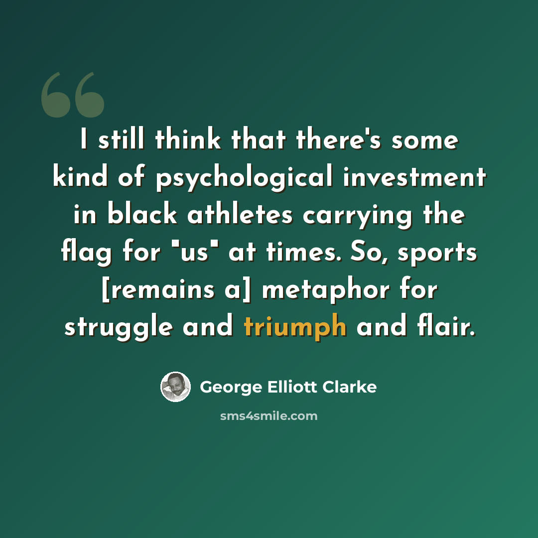 “I still think that there's some kind of psychological investment in black athletes carrying the flag for "us" at times. So, sports [remains a] metaphor for struggle and triumph and flair.” quote by George Elliott Clarke