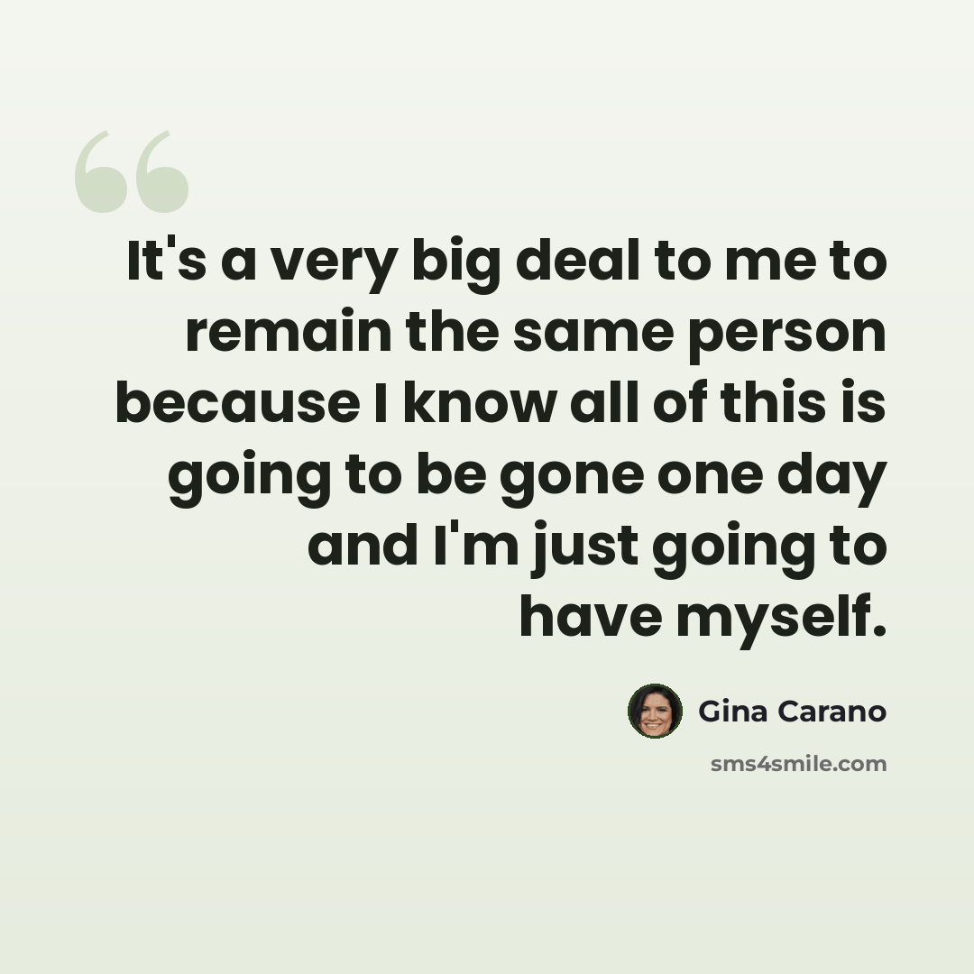 “It's a very big deal to me to remain the same person because I know all of this is going to be gone one day and I'm just going to have myself.” quote by Gina Carano