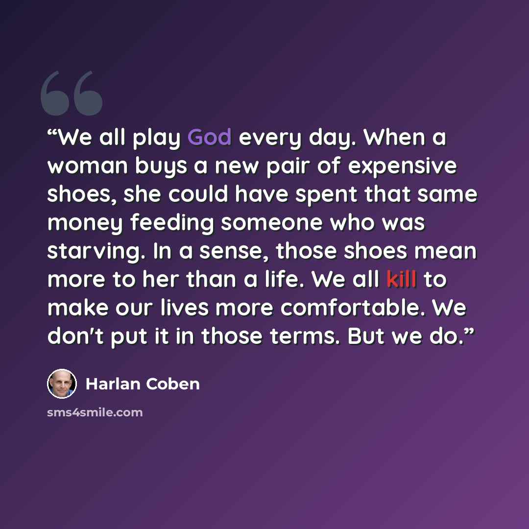 “We all play God every day. When a woman buys a new pair of expensive shoes, she could have spent that same money feeding someone who was starving. In a sense, those shoes mean more to her than a life. We all kill to make our lives more comfortable. We don't put it in those terms. But we do.” quote by Harlan Coben