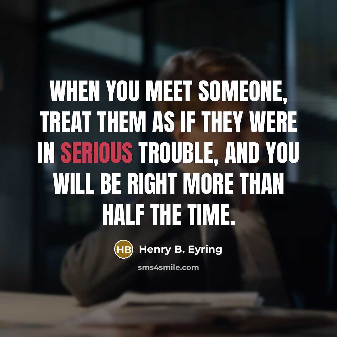 “When you meet someone, treat them as if they were in serious trouble, and you will be right more than half the time.” quote by Henry B. Eyring