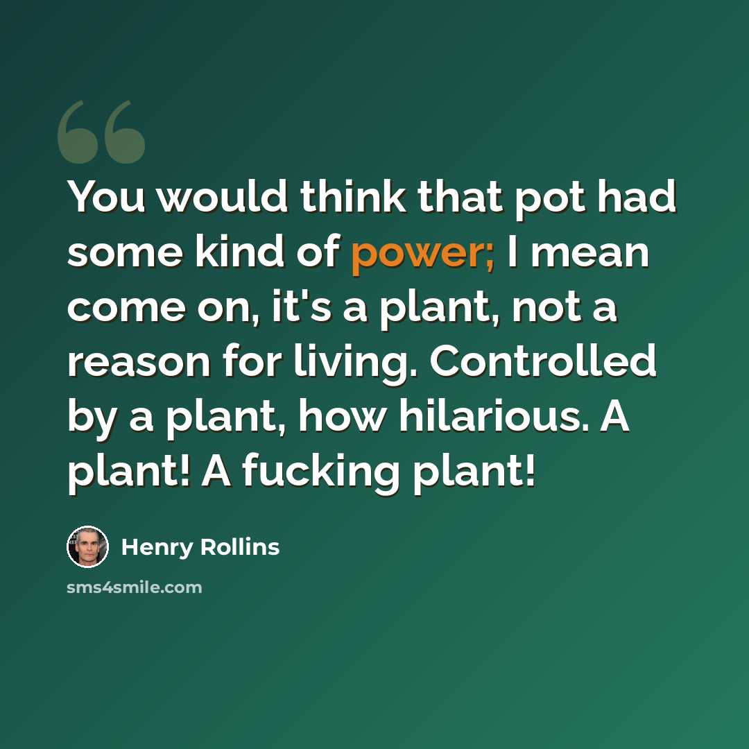 “You would think that pot had some kind of power; I mean come on, it's a plant, not a reason for living. Controlled by a plant, how hilarious. A plant! A fucking plant!” quote by Henry Rollins