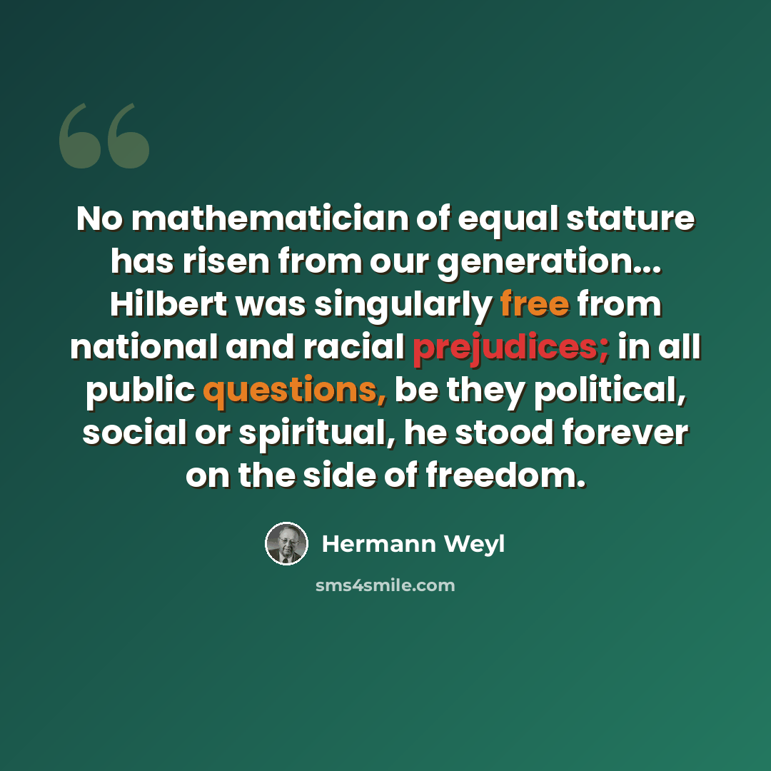 “No mathematician of equal stature has risen from our generation... Hilbert was singularly free from national and racial prejudices; in all public questions, be they political, social or spiritual, he stood forever on the side of freedom.” quote by Hermann Weyl