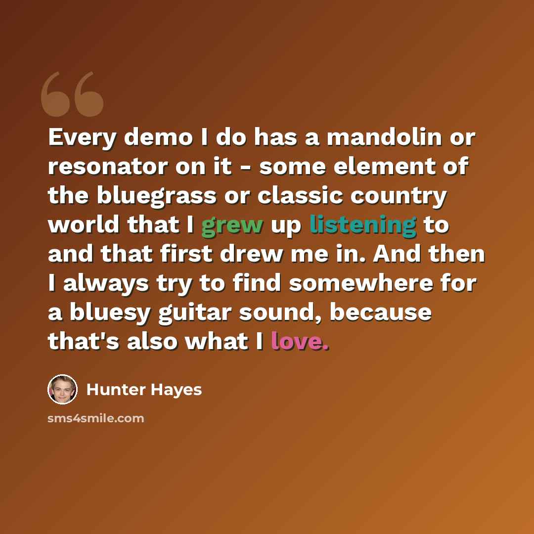 “Every demo I do has a mandolin or resonator on it - some element of the bluegrass or classic country world that I grew up listening to and that first drew me in. And then I always try to find somewhere for a bluesy guitar sound, because that's also what I love.” quote by Hunter Hayes
