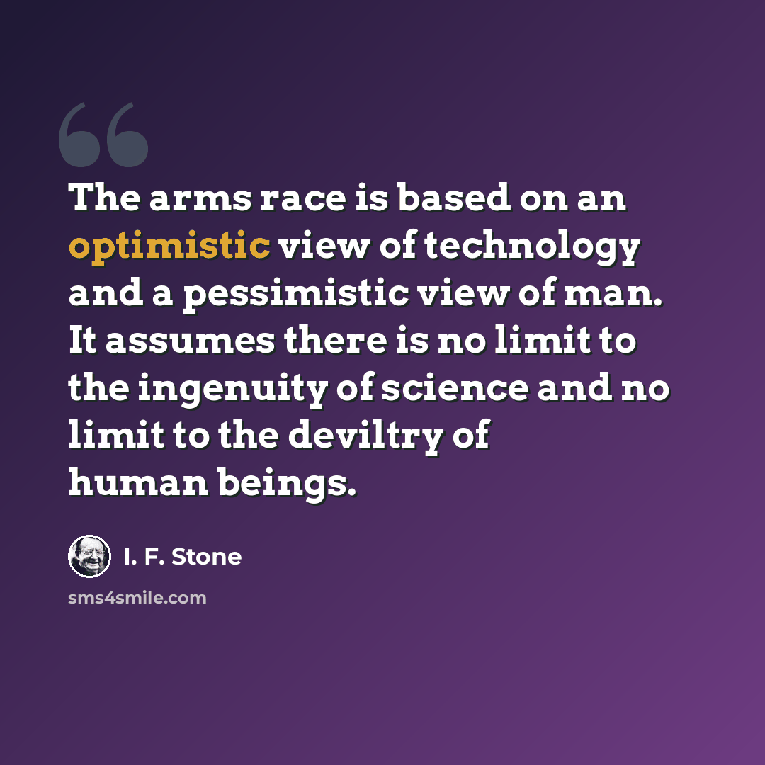 “The arms race is based on an optimistic view of technology and a pessimistic view of man. It assumes there is no limit to the ingenuity of science and no limit to the deviltry of human beings.” quote by I. F. Stone