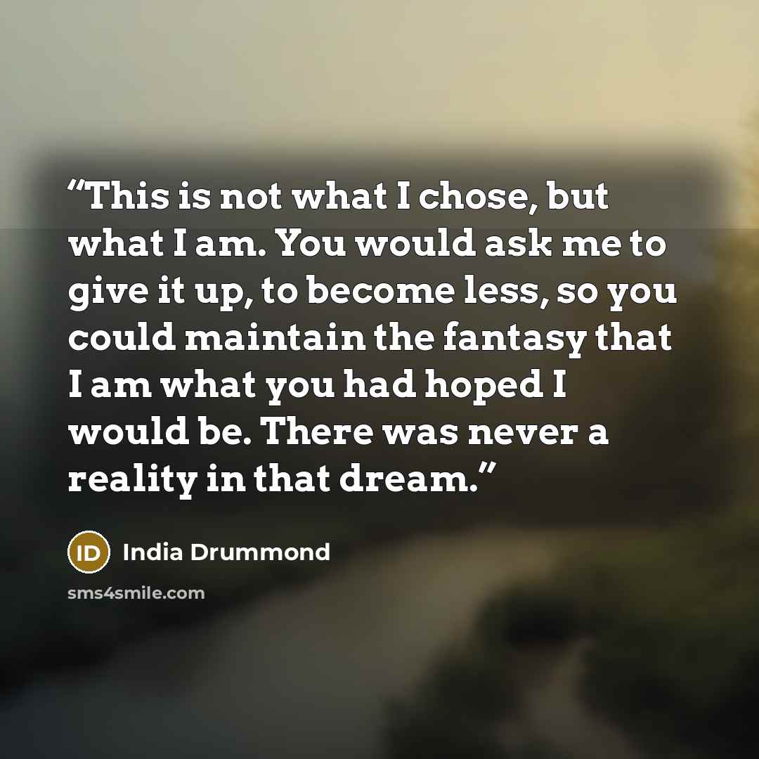 “This is not what I chose, but what I am. You would ask me to give it up, to become less, so you could maintain the fantasy that I am what you had hoped I would be. There was never a reality in that dream.” quote by India Drummond