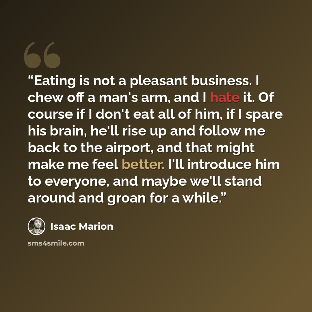 “Eating is not a pleasant business. I chew off a man's arm, and I hate it. Of course if I don't eat all of him, if I spare his brain, he'll rise up and follow me back to the airport, and that might make me feel better. I'll introduce him to everyone, and maybe we'll stand around and groan for a…” quote by Isaac Marion