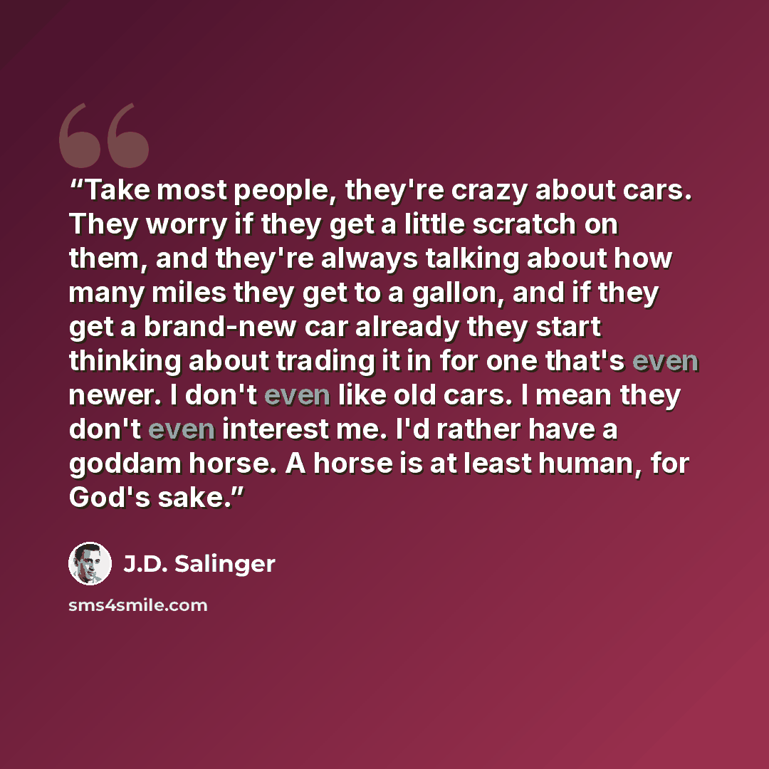 “Take most people, they're crazy about cars. They worry if they get a little scratch on them, and they're always talking about how many miles they get to a gallon, and if they get a brand-new car already they start thinking about trading it in for one that's even newer. I don't even like old cars…” quote by J.D. Salinger