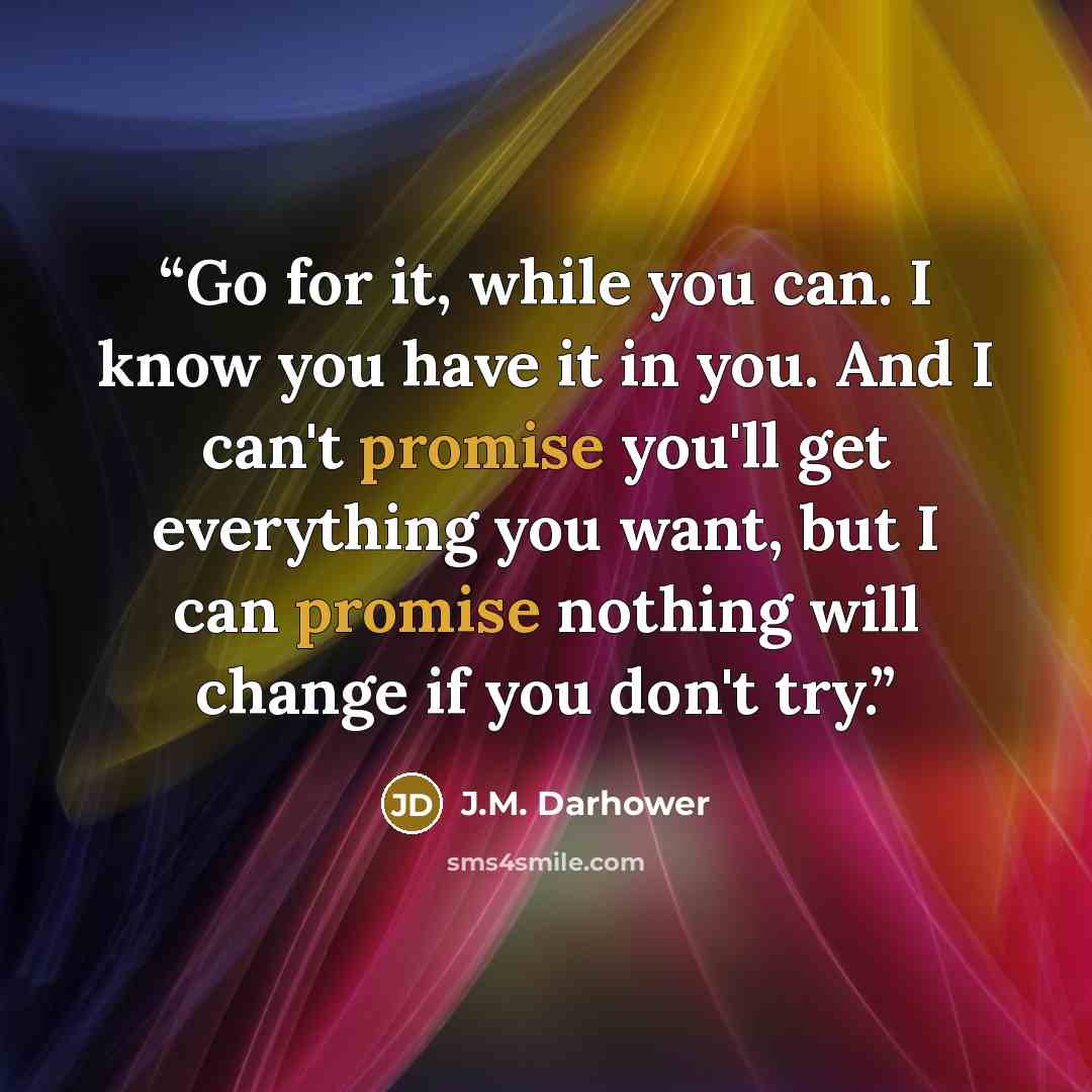 “Go for it, while you can. I know you have it in you. And I can't promise you'll get everything you want, but I can promise nothing will change if you don't try.” quote by J.M. Darhower