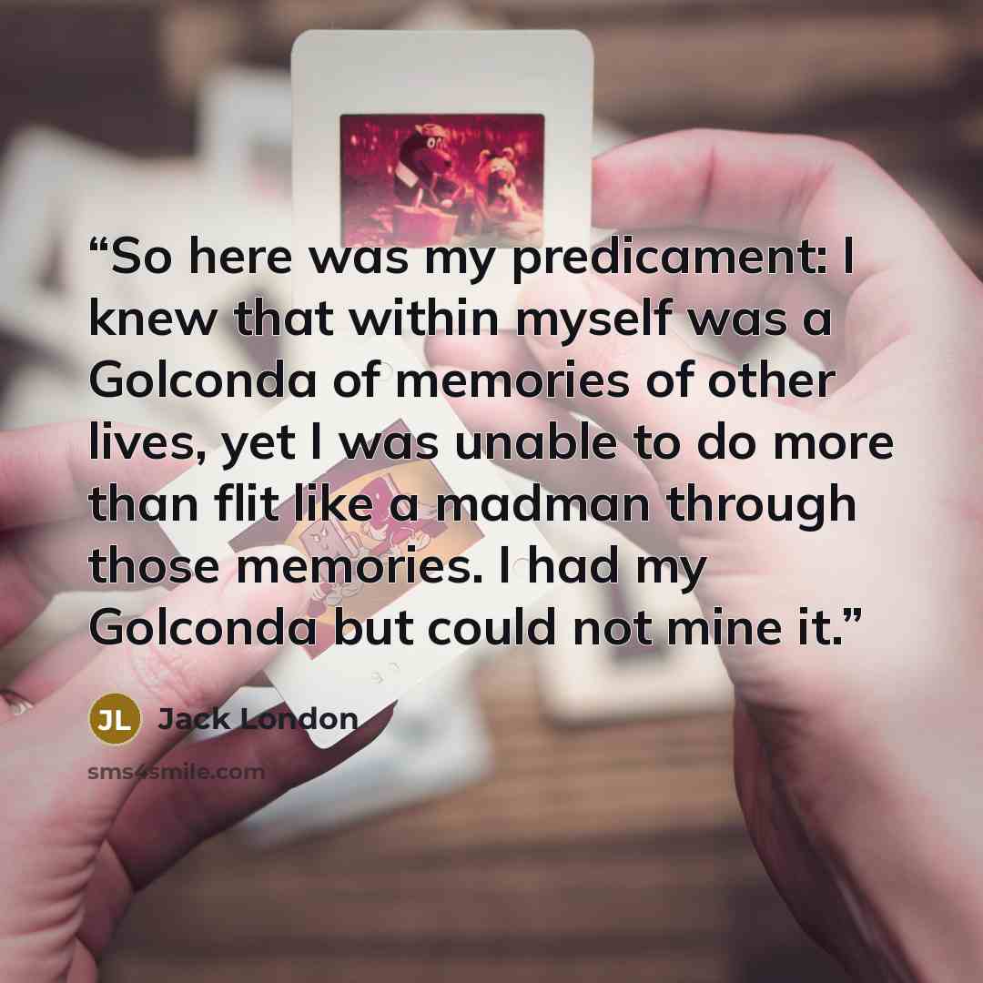 “So here was my predicament: I knew that within myself was a Golconda of memories of other lives, yet I was unable to do more than flit like a madman through those memories. I had my Golconda but could not mine it.” quote by Jack London