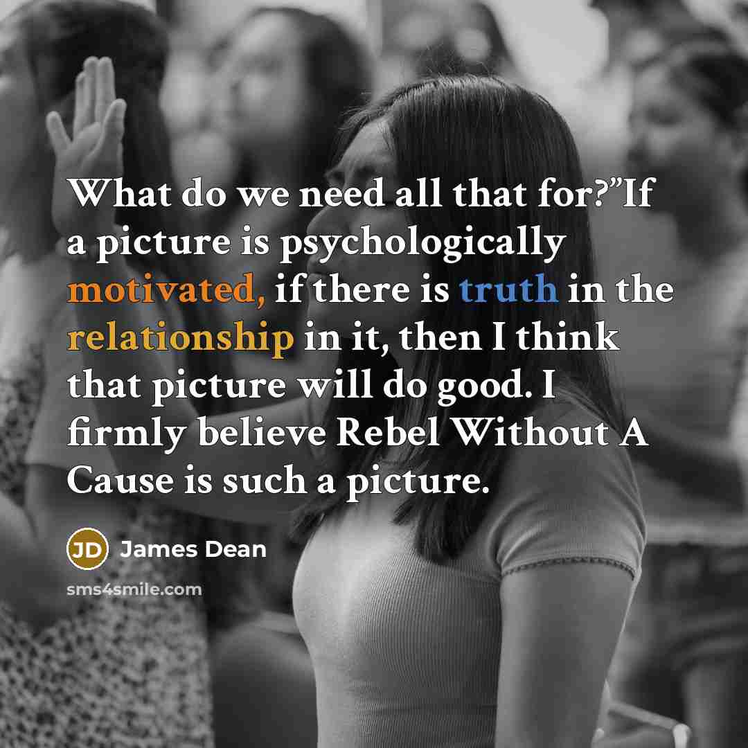 “What do we need all that for?”If a picture is psychologically motivated, if there is truth in the relationship in it, then I think that picture will do good. I firmly believe Rebel Without A Cause is such a picture.” quote by James Dean