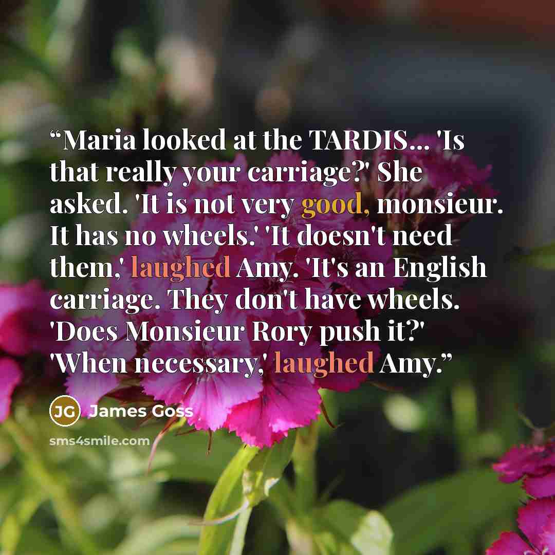 “Maria looked at the TARDIS... 'Is that really your carriage?' She asked. 'It is not very good, monsieur. It has no wheels.' 'It doesn't need them,' laughed Amy. 'It's an English carriage. They don't have wheels. 'Does Monsieur Rory push it?' 'When necessary,' laughed Amy.” quote by James Goss