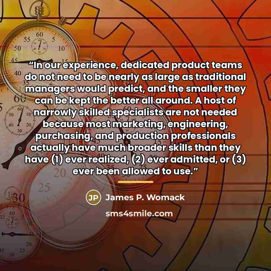 “In our experience, dedicated product teams do not need to be nearly as large as traditional managers would predict, and the smaller they can be kept the better all around. A host of narrowly skilled specialists are not needed because most marketing, engineering, purchasing, and production…” quote by James P. Womack
