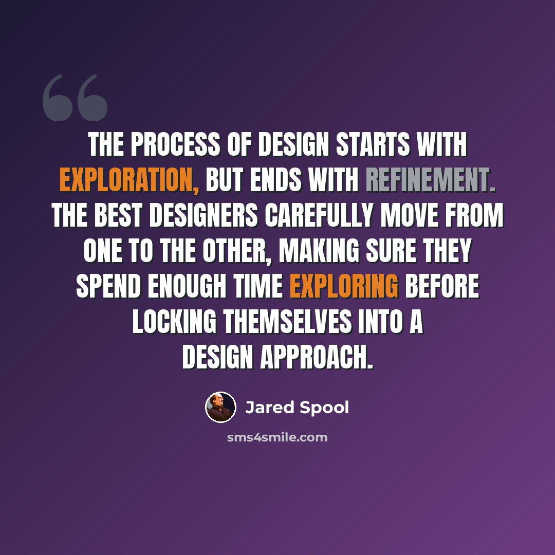 “The process of design starts with exploration, but ends with refinement. The best designers carefully move from one to the other, making sure they spend enough time exploring before locking themselves into a design approach.” quote by Jared Spool