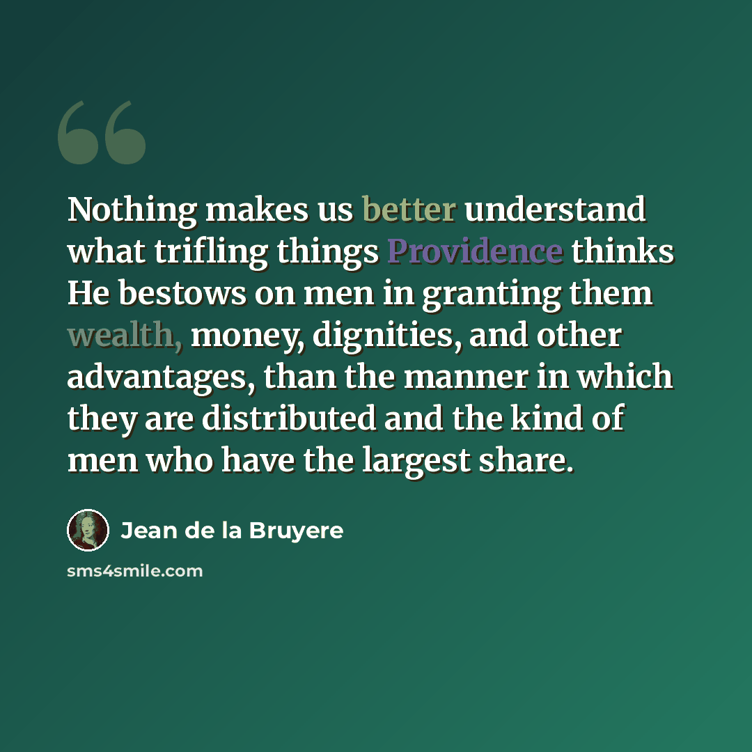 “Nothing makes us better understand what trifling things Providence thinks He bestows on men in granting them wealth, money, dignities, and other advantages, than the manner in which they are distributed and the kind of men who have the largest share.” quote by Jean de la Bruyere