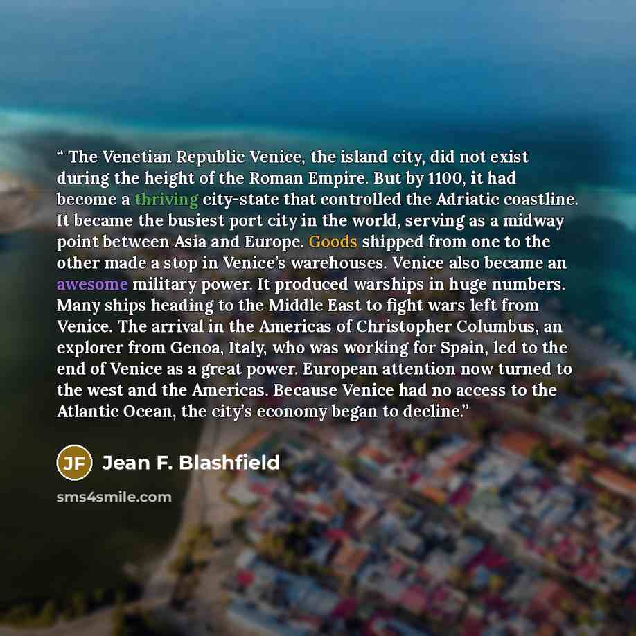 “The Venetian Republic Venice, the island city, did not exist during the height of the Roman Empire. But by 1100, it had become a thriving city-state that controlled the Adriatic coastline. It became the busiest port city in the world, serving as a midway point between Asia and Europe. Goods…” quote by Jean F. Blashfield