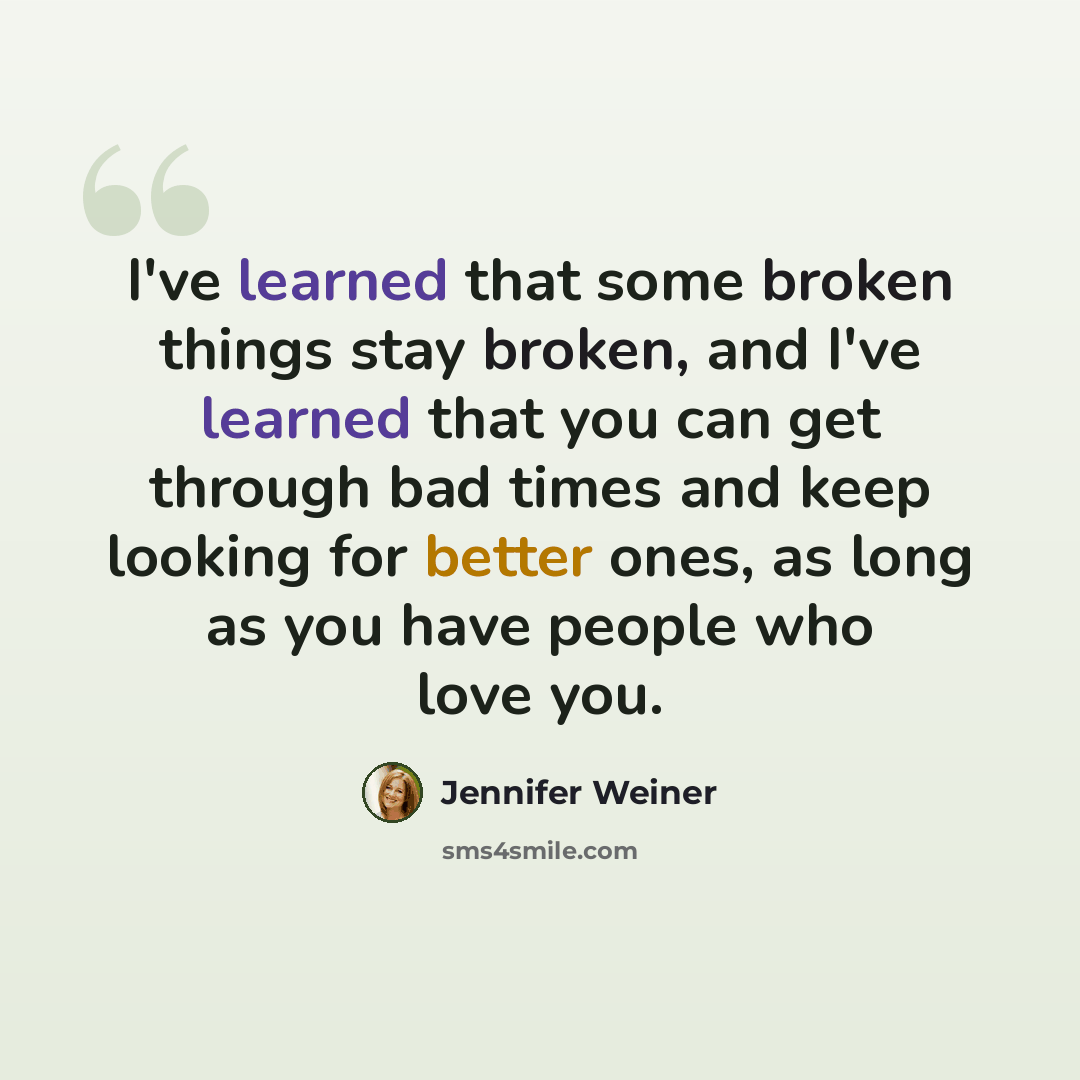 “I've learned that some broken things stay broken, and I've learned that you can get through bad times and keep looking for better ones, as long as you have people who love you.” quote by Jennifer Weiner