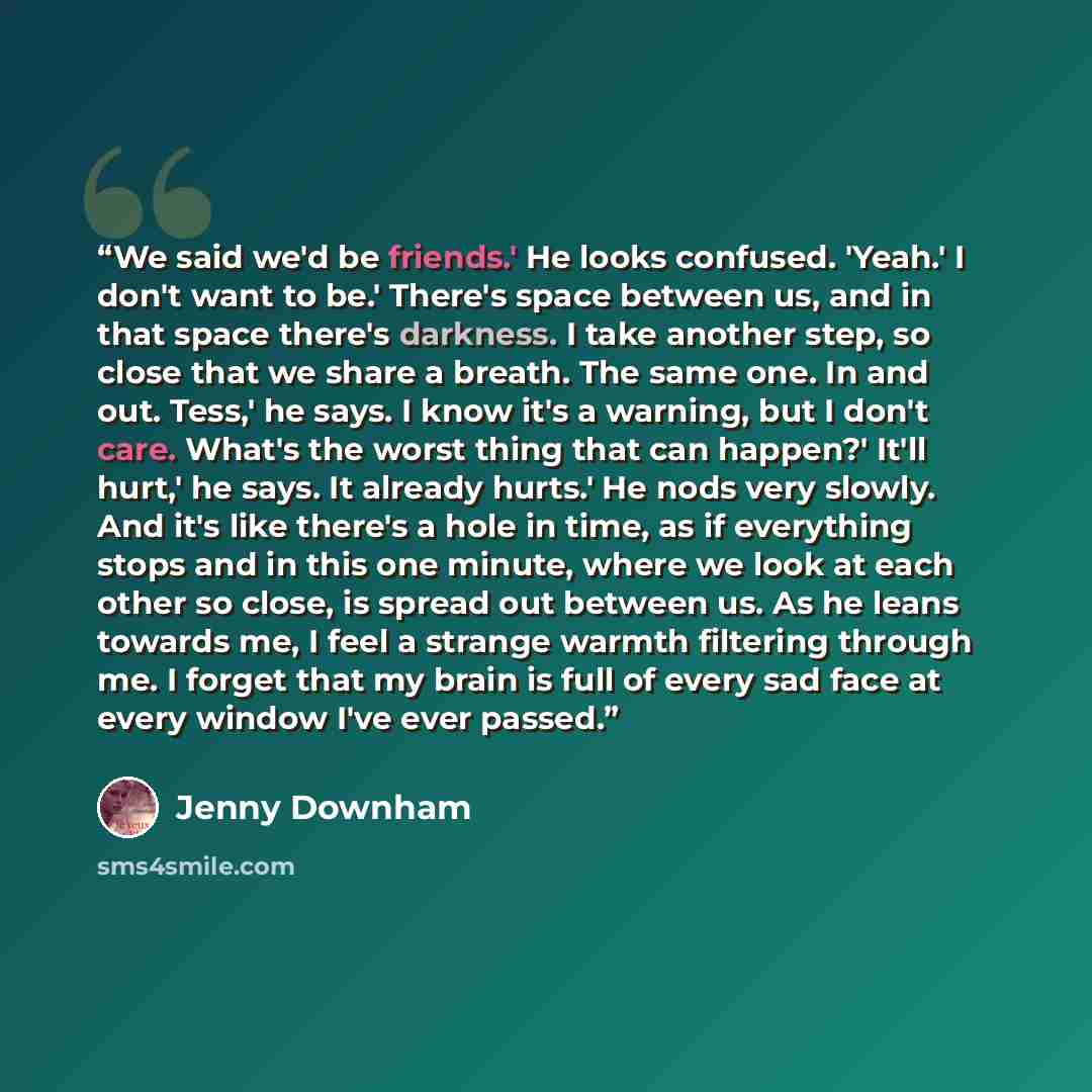 “We said we'd be friends.' He looks confused. 'Yeah.' I don't want to be.' There's space between us, and in that space there's darkness. I take another step, so close that we share a breath. The same one. In and out. Tess,' he says. I know it's a warning, but I don't care. What's the worst thing…” quote by Jenny Downham