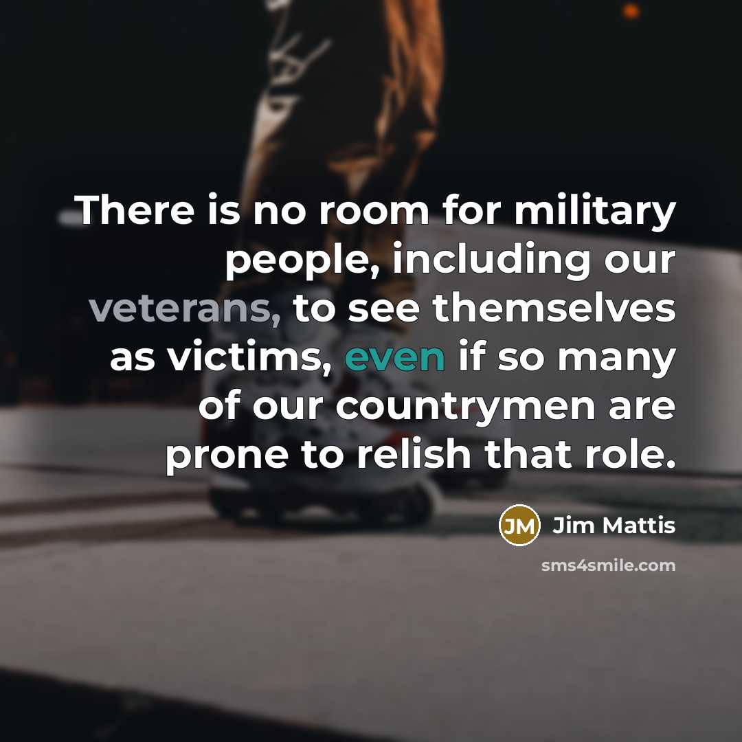 “There is no room for military people, including our veterans, to see themselves as victims, even if so many of our countrymen are prone to relish that role.” quote by Jim Mattis
