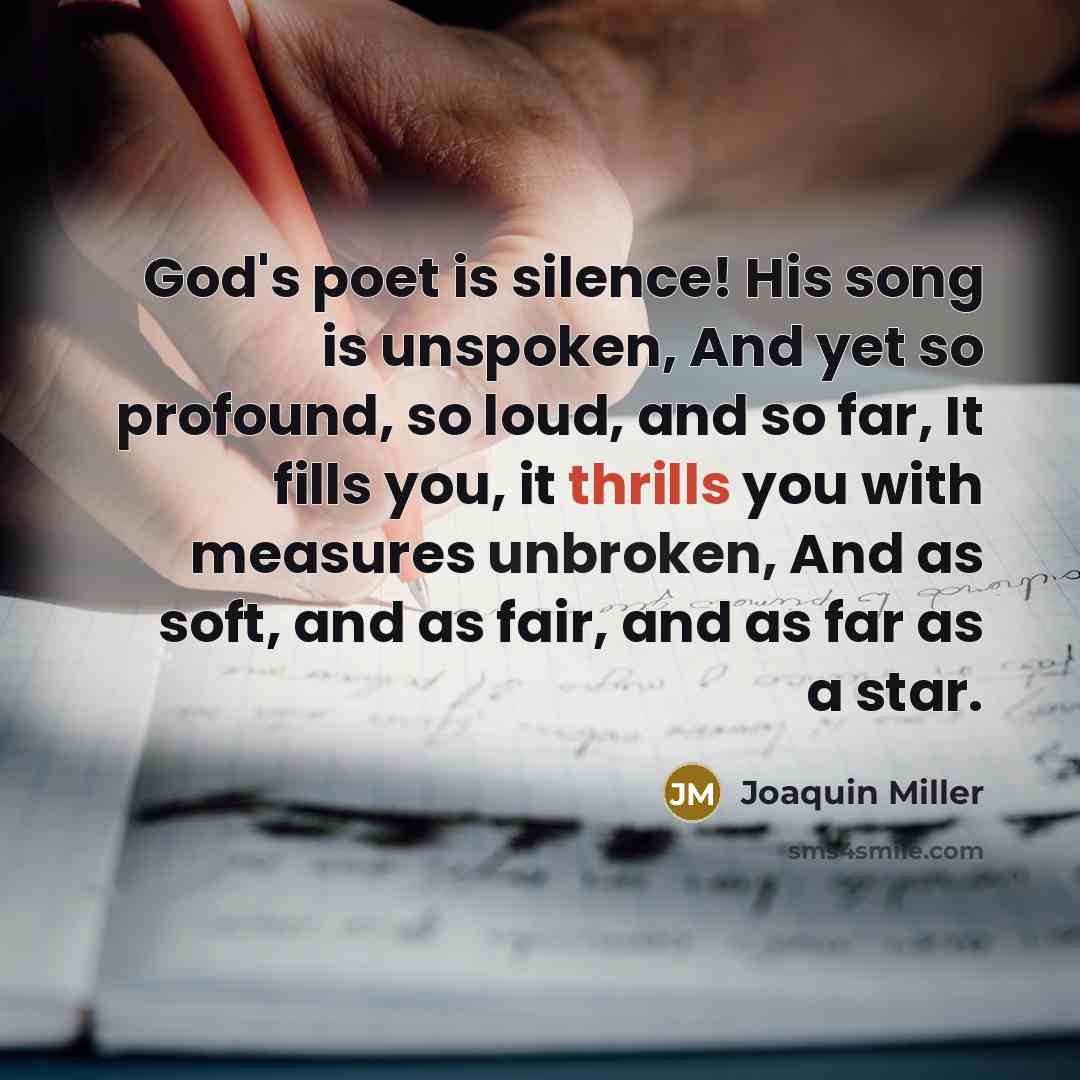 “God's poet is silence! His song is unspoken, And yet so profound, so loud, and so far, It fills you, it thrills you with measures unbroken, And as soft, and as fair, and as far as a star.” quote by Joaquin Miller